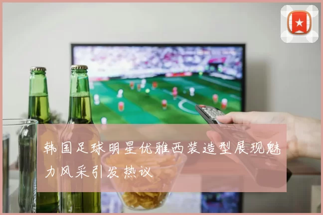 韩国足球明星优雅西装造型展现魅力风采引发热议