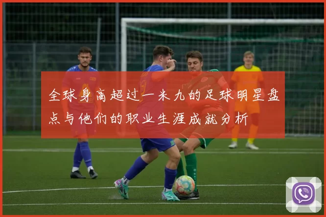 全球身高超过一米九的足球明星盘点与他们的职业生涯成就分析