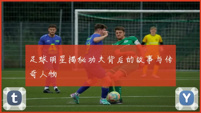 足球明星揭秘功夫背后的故事与传奇人物