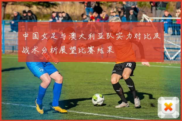 中国女足与澳大利亚队实力对比及战术分析展望比赛结果