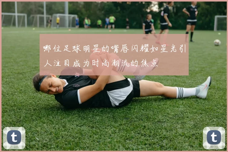 哪位足球明星的嘴唇闪耀如星光引人注目成为时尚潮流的焦点