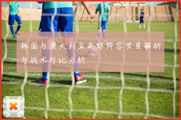 韩国与澳大利亚足球阵容深度解析与战术对比分析