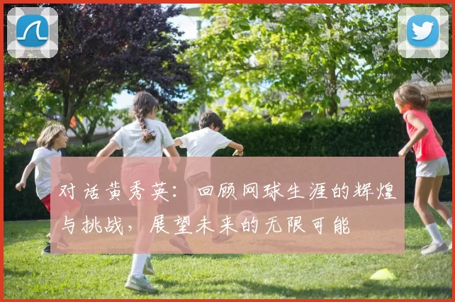 对话黄秀英：回顾网球生涯的辉煌与挑战，展望未来的无限可能