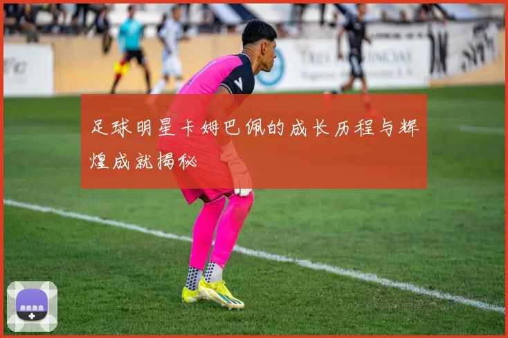 足球明星卡姆巴佩的成长历程与辉煌成就揭秘