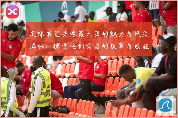 足球明星头像最火男的魅力与风采揭秘，探索他们背后的故事与成就