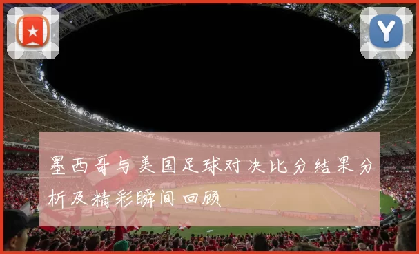 墨西哥与美国足球对决比分结果分析及精彩瞬间回顾