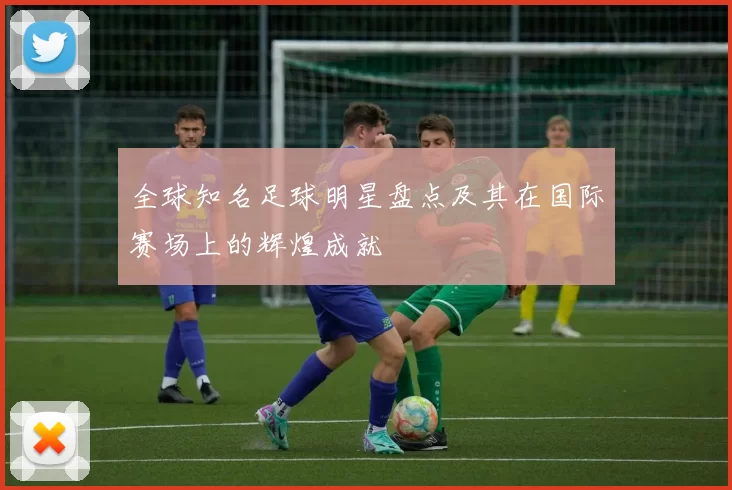 全球知名足球明星盘点及其在国际赛场上的辉煌成就