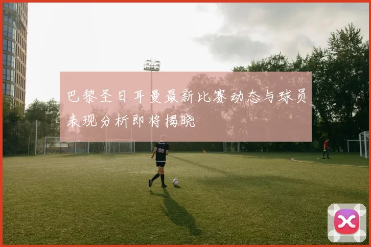 巴黎圣日耳曼最新比赛动态与球员表现分析即将揭晓