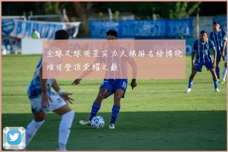 全球足球明星实力天梯排名榜揭晓谁将登顶荣耀之巅