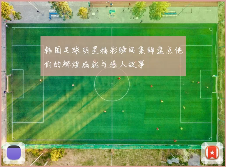 韩国足球明星精彩瞬间集锦盘点他们的辉煌成就与感人故事
