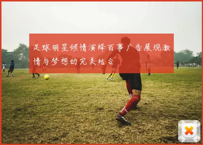 足球明星倾情演绎百事广告展现激情与梦想的完美结合