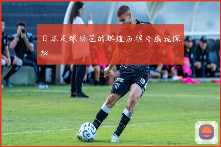 日本足球明星的辉煌历程与成就探秘