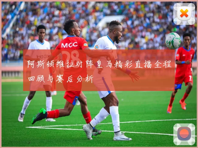阿斯顿维拉对阵皇马精彩直播全程回顾与赛后分析