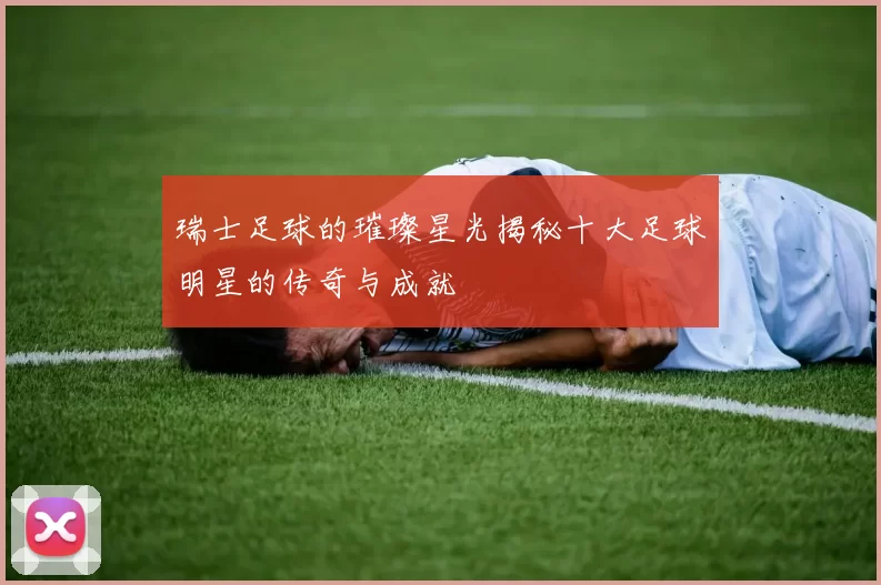 瑞士足球的璀璨星光揭秘十大足球明星的传奇与成就