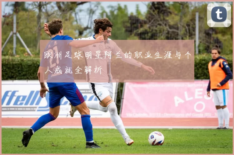 欧洲足球明星阿兰的职业生涯与个人成就全解析