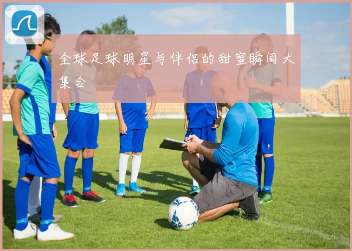 全球足球明星与伴侣的甜蜜瞬间大集合