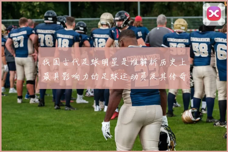 我国古代足球明星是谁解析历史上最具影响力的足球运动员及其传奇故事