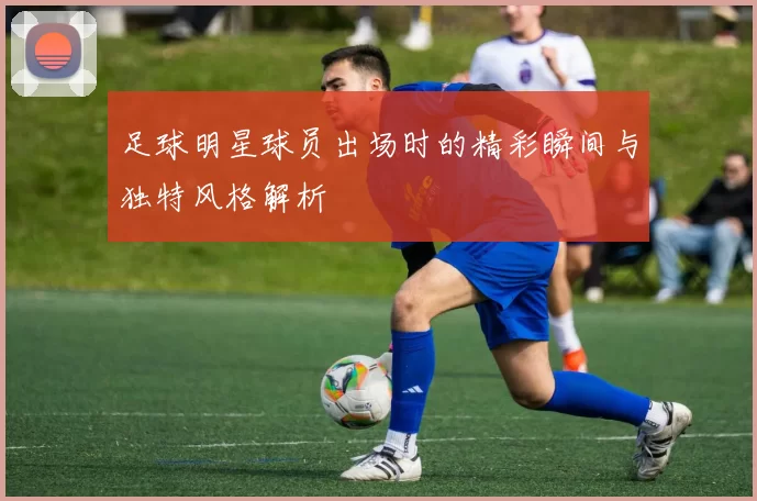 足球明星球员出场时的精彩瞬间与独特风格解析