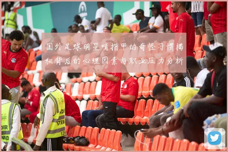 国外足球明星啃指甲的奇怪习惯揭秘背后的心理因素与职业压力分析