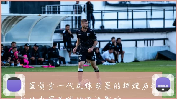 中国黄金一代足球明星的辉煌历程与对中国足球的深远影响