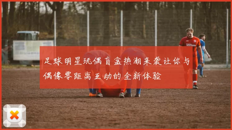 足球明星玩偶盲盒热潮来袭让你与偶像零距离互动的全新体验