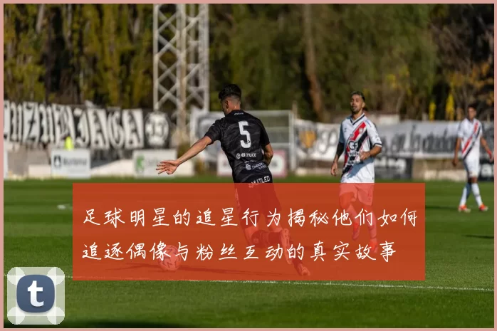 足球明星的追星行为揭秘他们如何追逐偶像与粉丝互动的真实故事