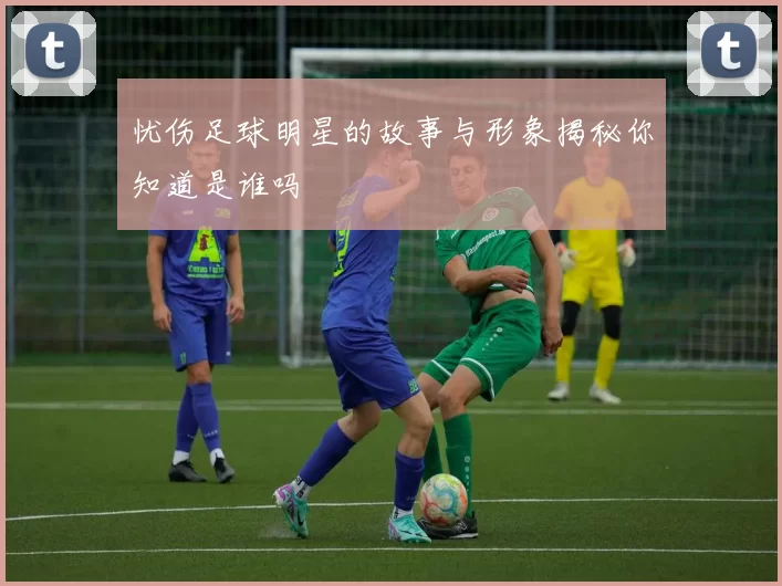 忧伤足球明星的故事与形象揭秘你知道是谁吗