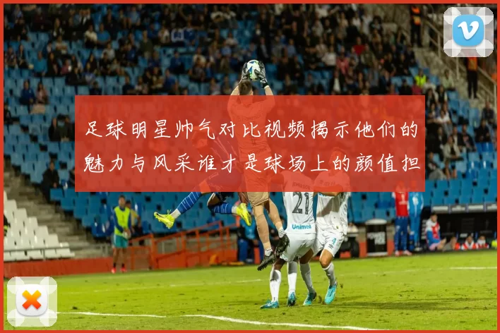 足球明星帅气对比视频揭示他们的魅力与风采谁才是球场上的颜值担当