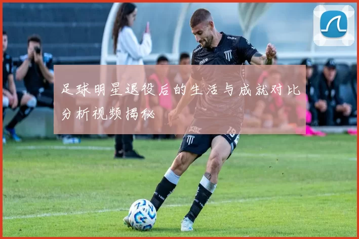 足球明星退役后的生活与成就对比分析视频揭秘
