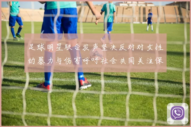 足球明星联合发声坚决反对对女性的暴力与伤害呼吁社会共同关注保护女性权益