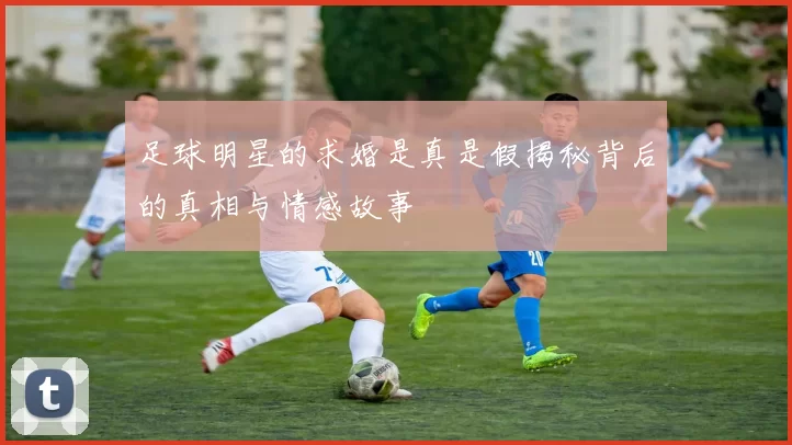 足球明星的求婚是真是假揭秘背后的真相与情感故事