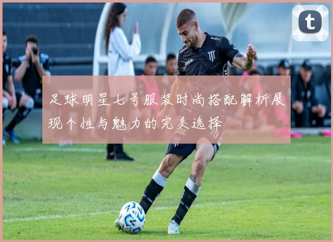 足球明星七号服装时尚搭配解析展现个性与魅力的完美选择