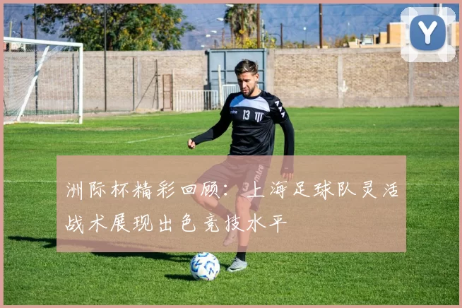 洲际杯精彩回顾：上海足球队灵活战术展现出色竞技水平