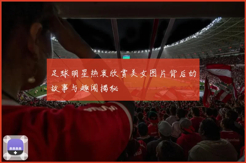足球明星热衷欣赏美女图片背后的故事与趣闻揭秘