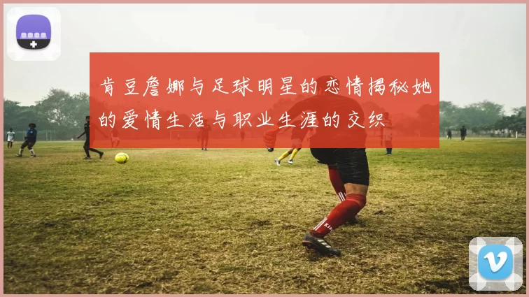 肯豆詹娜与足球明星的恋情揭秘她的爱情生活与职业生涯的交织