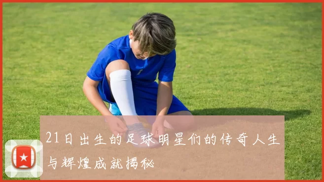 21日出生的足球明星们的传奇人生与辉煌成就揭秘