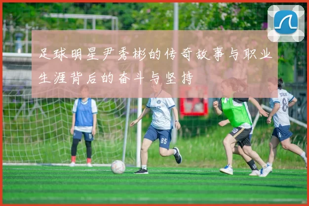 足球明星尹秀彬的传奇故事与职业生涯背后的奋斗与坚持