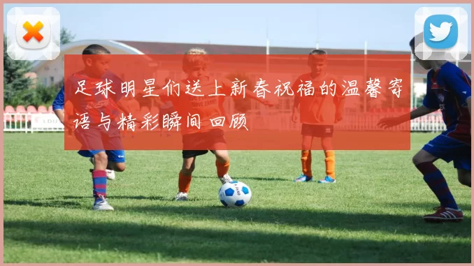 足球明星们送上新春祝福的温馨寄语与精彩瞬间回顾