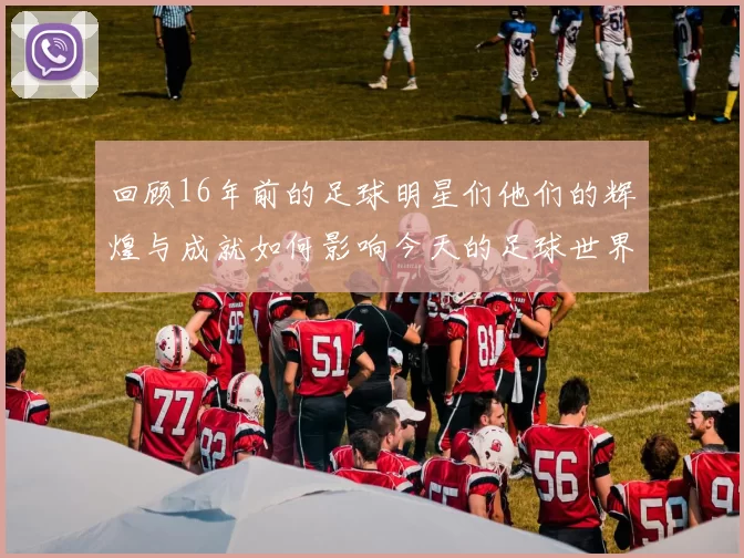 回顾16年前的足球明星们他们的辉煌与成就如何影响今天的足球世界