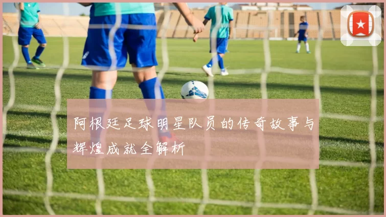 阿根廷足球明星队员的传奇故事与辉煌成就全解析