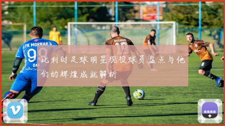 比利时足球明星现役球员盘点与他们的辉煌成就解析