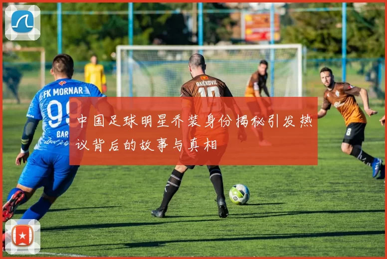 中国足球明星乔装身份揭秘引发热议背后的故事与真相