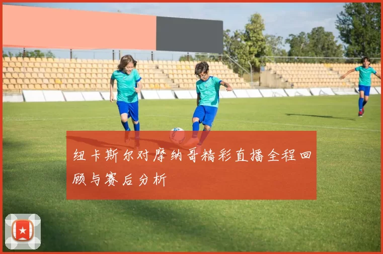纽卡斯尔对摩纳哥精彩直播全程回顾与赛后分析