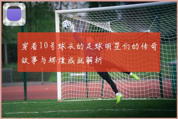 穿着10号球衣的足球明星们的传奇故事与辉煌成就解析