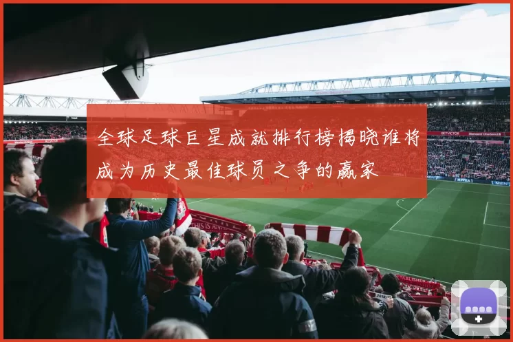 全球足球巨星成就排行榜揭晓谁将成为历史最佳球员之争的赢家