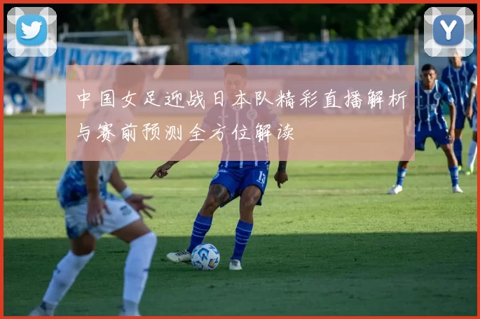 中国女足迎战日本队精彩直播解析与赛前预测全方位解读