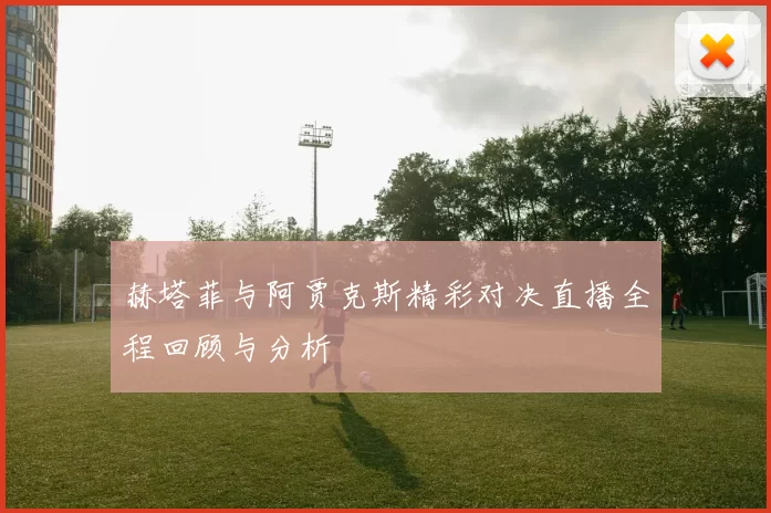 赫塔菲与阿贾克斯精彩对决直播全程回顾与分析