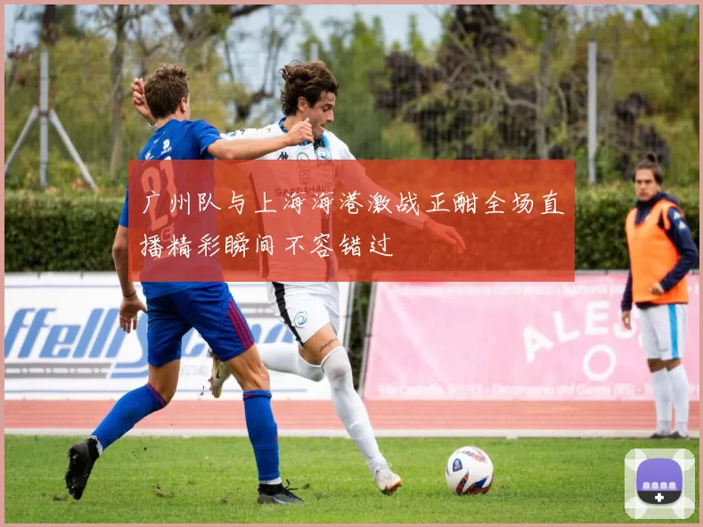 广州队与上海海港激战正酣全场直播精彩瞬间不容错过