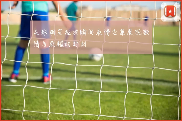 足球明星经典瞬间表情合集展现激情与荣耀的时刻