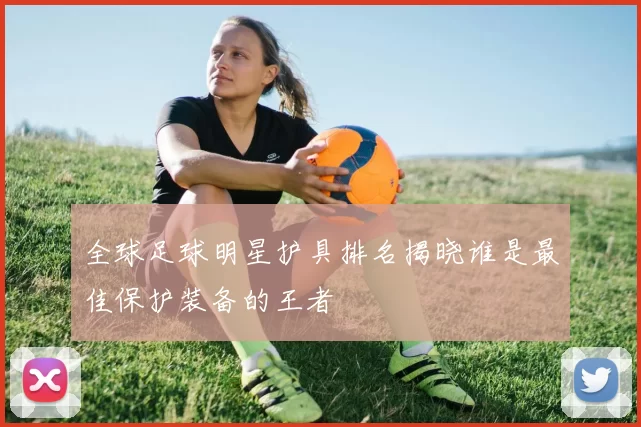 全球足球明星护具排名揭晓谁是最佳保护装备的王者